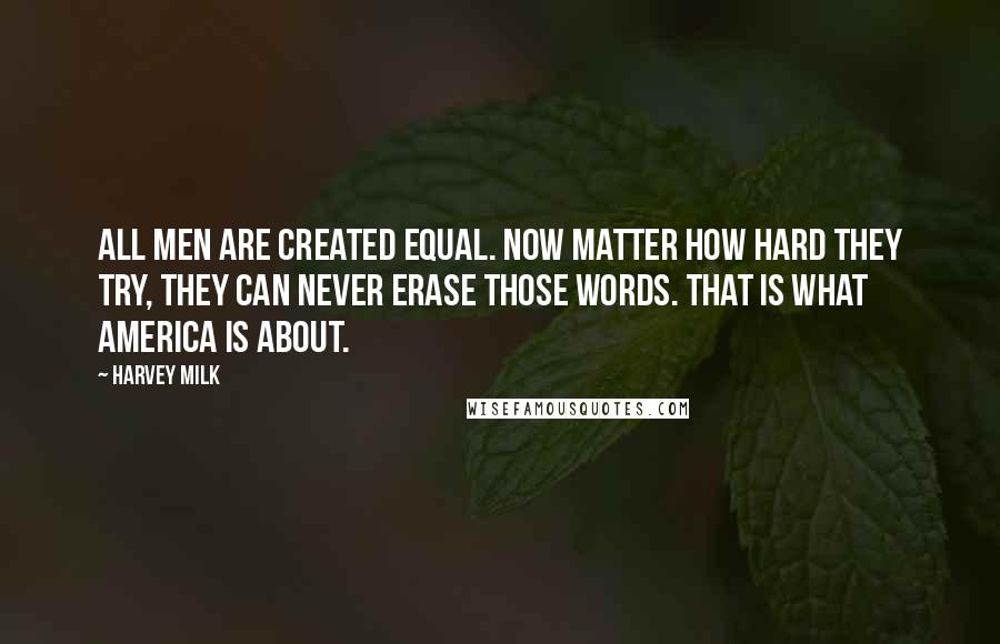 Harvey Milk quotes: All men are created equal. Now matter how hard they try, they can never erase those words. That is what America is about. Harvey Milk quotes: All men are created equal. Now matter how hard they try, they can never erase those words. That is what America is about.