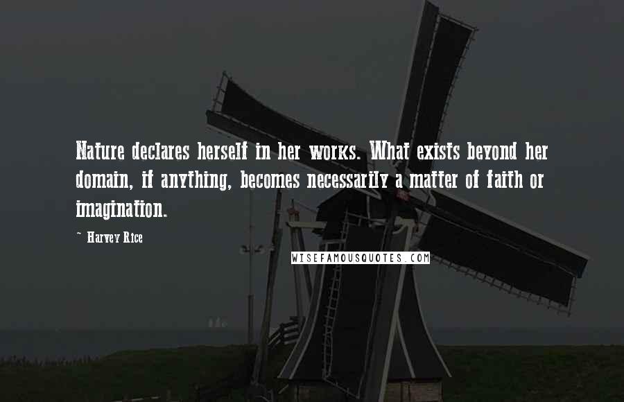 Harvey Rice quotes: Nature declares herself in her works. What exists beyond her domain, if anything, becomes necessarily a matter of faith or imagination. Harvey Rice quotes: Nature declares herself in her works. What exists beyond her domain, if anything, becomes necessarily a matter of faith or imagination.