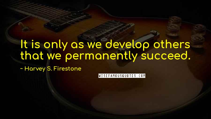 Harvey S. Firestone quotes: It is only as we develop others that we permanently succeed.