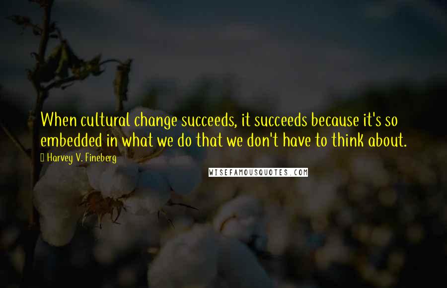 Harvey V. Fineberg quotes: When cultural change succeeds, it succeeds because it's so embedded in what we do that we don't have to think about.