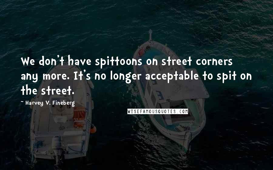 Harvey V. Fineberg quotes: We don't have spittoons on street corners any more. It's no longer acceptable to spit on the street.