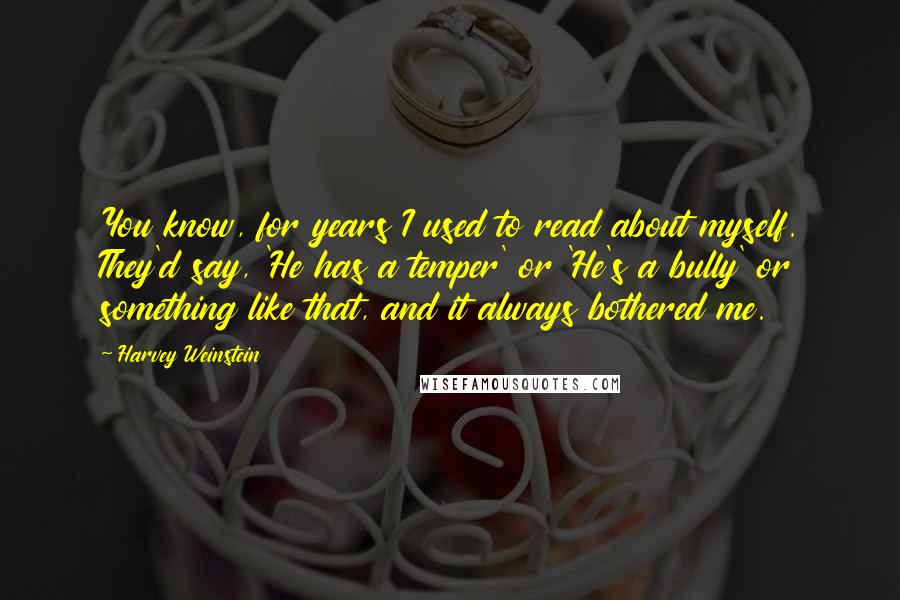 Harvey Weinstein quotes: You know, for years I used to read about myself. They'd say, 'He has a temper' or 'He's a bully' or something like that, and it always bothered me.
