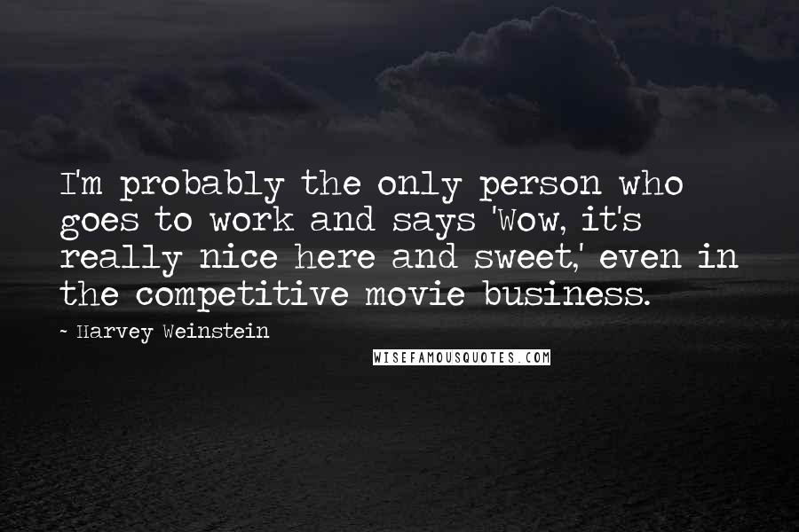Harvey Weinstein quotes: I'm probably the only person who goes to work and says 'Wow, it's really nice here and sweet,' even in the competitive movie business.