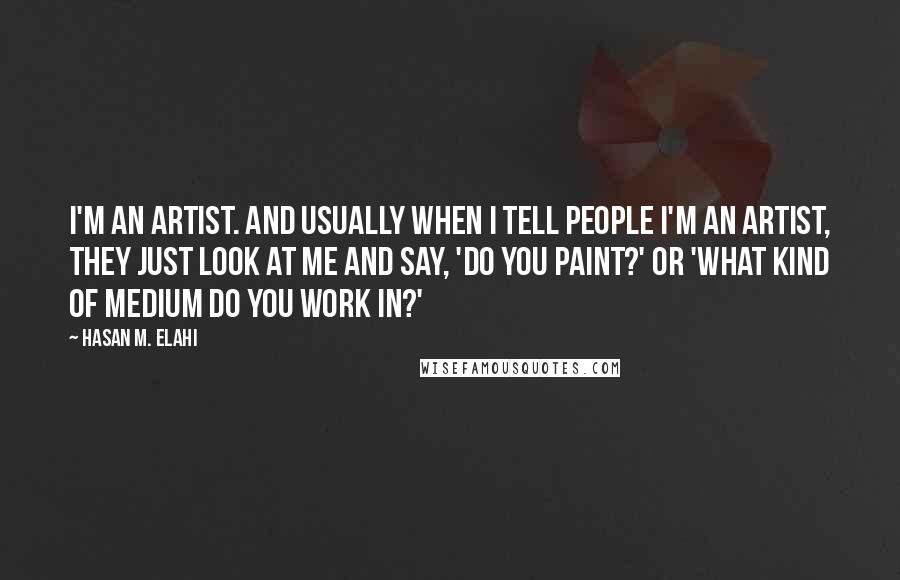 Hasan M. Elahi quotes: I'm an artist. And usually when I tell people I'm an artist, they just look at me and say, 'Do you paint?' or 'What kind of medium do you work Hasan M. Elahi quotes: I'm an artist. And usually when I tell people I'm an artist, they just look at me and say, 'Do you paint?' or 'What kind of medium do you work