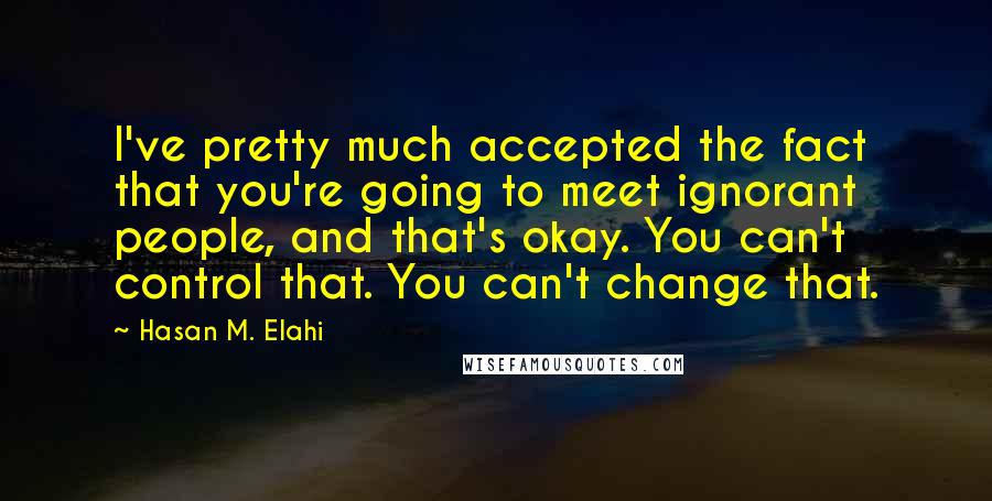 Hasan M. Elahi quotes: I've pretty much accepted the fact that you're going to meet ignorant people, and that's okay. You can't control that. You can't change that.
