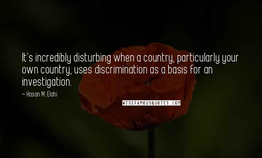 Hasan M. Elahi quotes: It's incredibly disturbing when a country, particularly your own country, uses discrimination as a basis for an investigation.