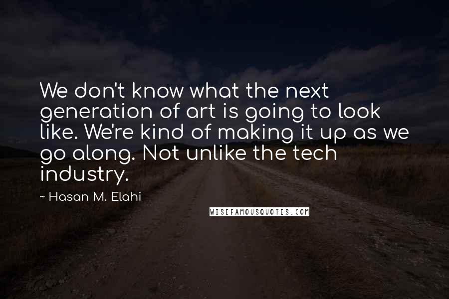 Hasan M. Elahi quotes: We don't know what the next generation of art is going to look like. We're kind of making it up as we go along. Not unlike the tech industry. Hasan M. Elahi quotes: We don't know what the next generation of art is going to look like. We're kind of making it up as we go along. Not unlike the tech industry.