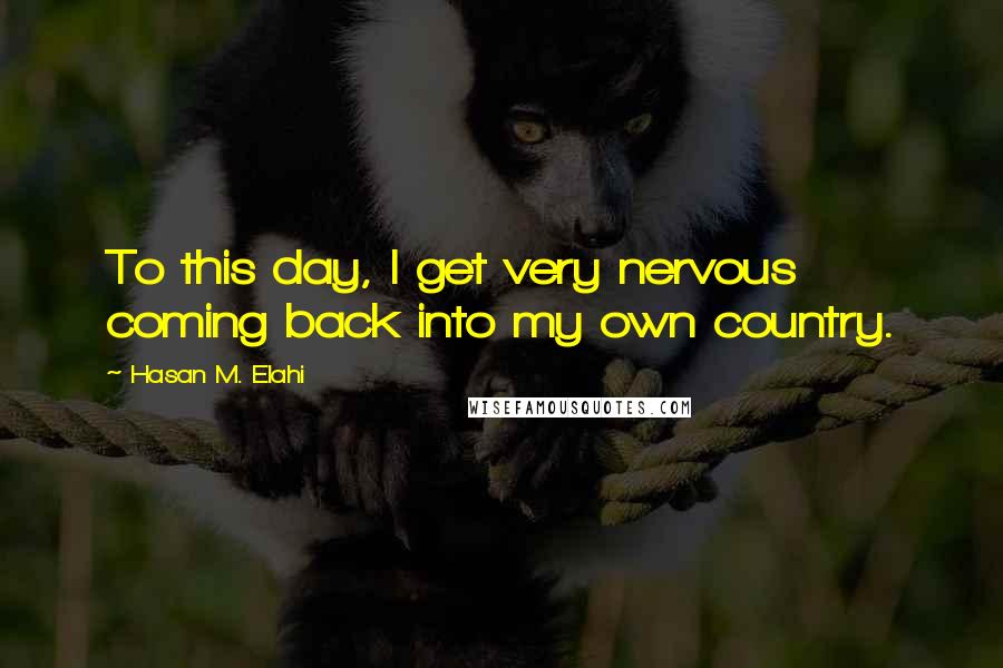 Hasan M. Elahi quotes: To this day, I get very nervous coming back into my own country.