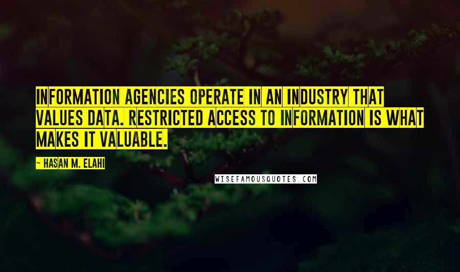 Hasan M. Elahi quotes: Information agencies operate in an industry that values data. Restricted access to information is what makes it valuable. Hasan M. Elahi quotes: Information agencies operate in an industry that values data. Restricted access to information is what makes it valuable.