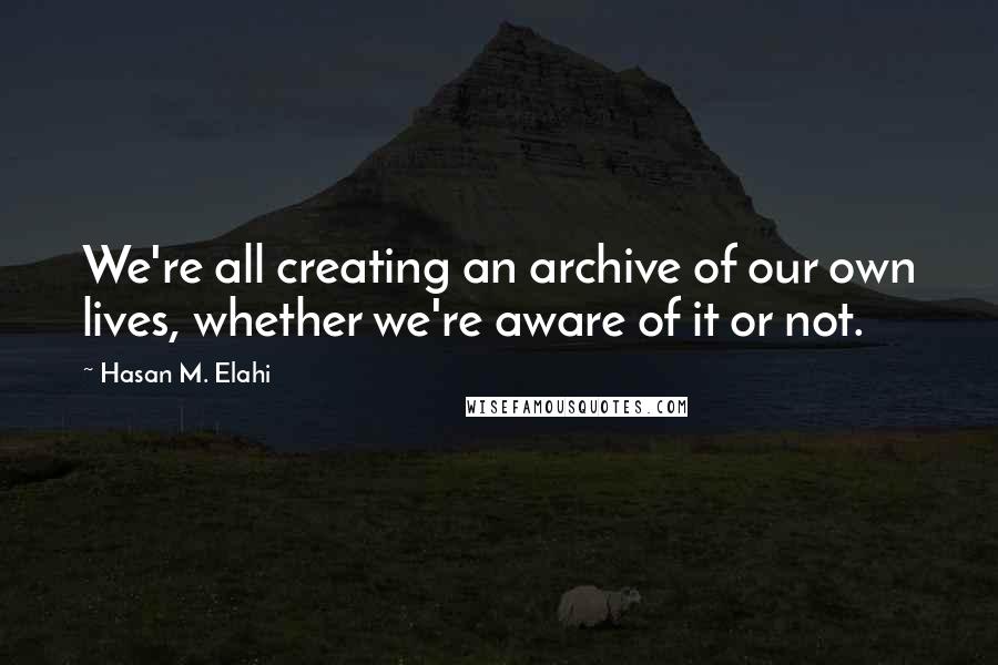 Hasan M. Elahi quotes: We're all creating an archive of our own lives, whether we're aware of it or not.