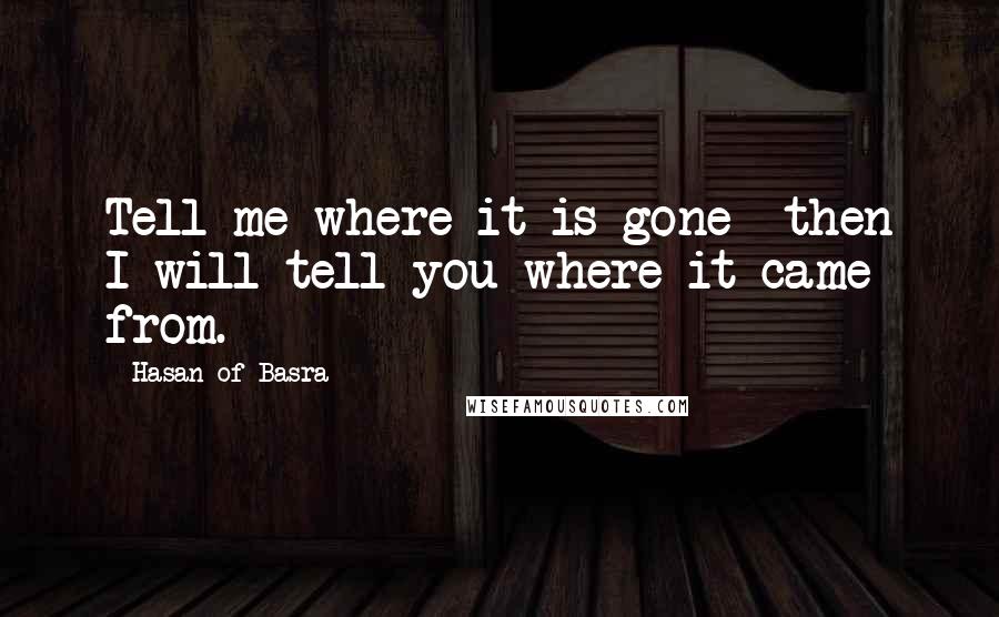 Hasan Of Basra quotes: Tell me where it is gone then I will tell you where it came from.