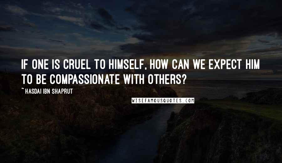 Hasdai Ibn Shaprut quotes: If one is cruel to himself, how can we expect him to be compassionate with others?