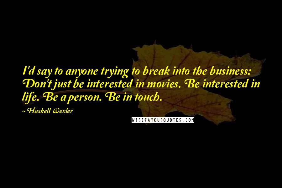 Haskell Wexler quotes: I'd say to anyone trying to break into the business: Don't just be interested in movies. Be interested in life. Be a person. Be in touch.