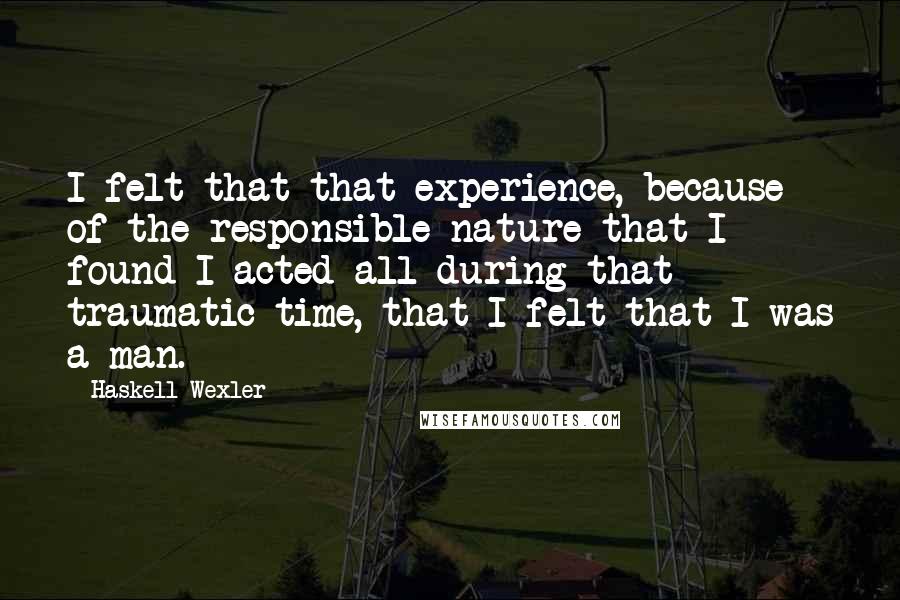 Haskell Wexler quotes: I felt that that experience, because of the responsible nature that I found I acted all during that traumatic time, that I felt that I was a man. Haskell Wexler quotes: I felt that that experience, because of the responsible nature that I found I acted all during that traumatic time, that I felt that I was a man.
