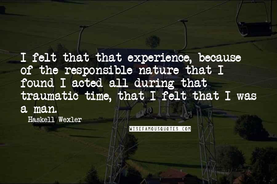 Haskell Wexler quotes: I felt that that experience, because of the responsible nature that I found I acted all during that traumatic time, that I felt that I was a man.