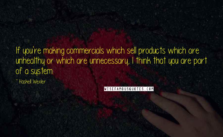 Haskell Wexler quotes: If you're making commercials which sell products which are unhealthy or which are unnecessary, I think that you are part of a system.