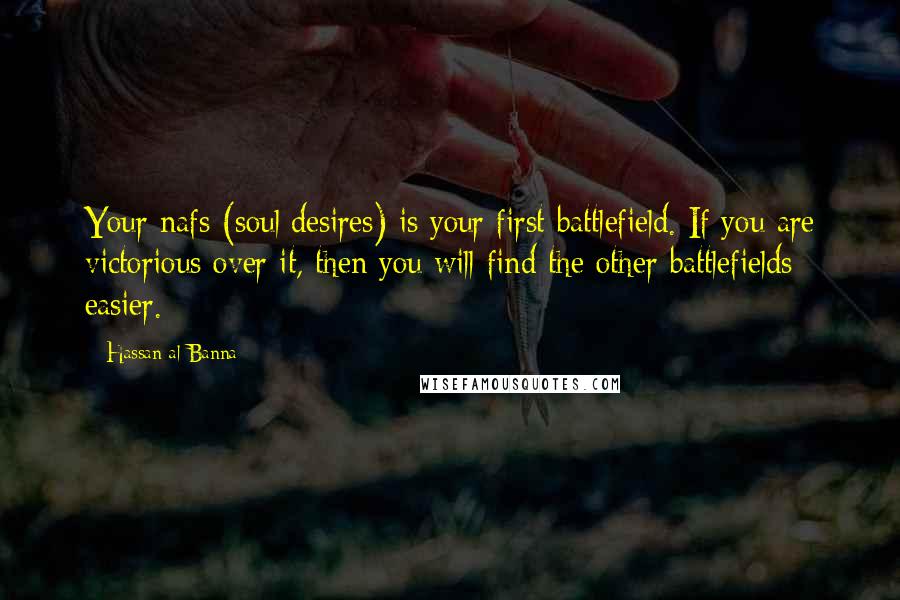 Hassan Al-Banna quotes: Your nafs (soul/desires) is your first battlefield. If you are victorious over it, then you will find the other battlefields easier. Hassan Al-Banna quotes: Your nafs (soul/desires) is your first battlefield. If you are victorious over it, then you will find the other battlefields easier.