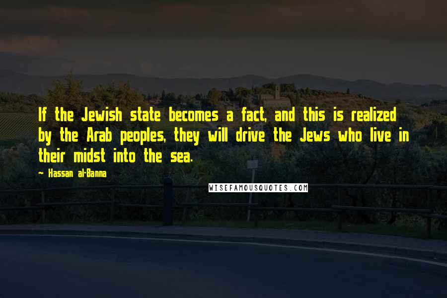 Hassan Al-Banna quotes: If the Jewish state becomes a fact, and this is realized by the Arab peoples, they will drive the Jews who live in their midst into the sea.