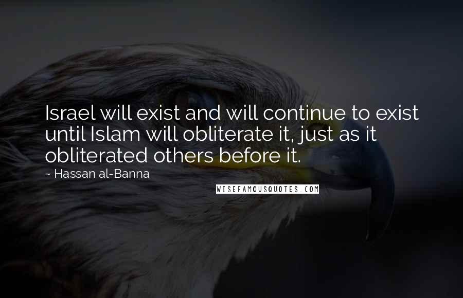Hassan Al-Banna quotes: Israel will exist and will continue to exist until Islam will obliterate it, just as it obliterated others before it. Hassan Al-Banna quotes: Israel will exist and will continue to exist until Islam will obliterate it, just as it obliterated others before it.