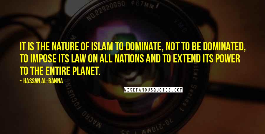 Hassan Al-Banna quotes: It is the nature of Islam to dominate, not to be dominated, to impose its law on all nations and to extend its power to the entire planet.