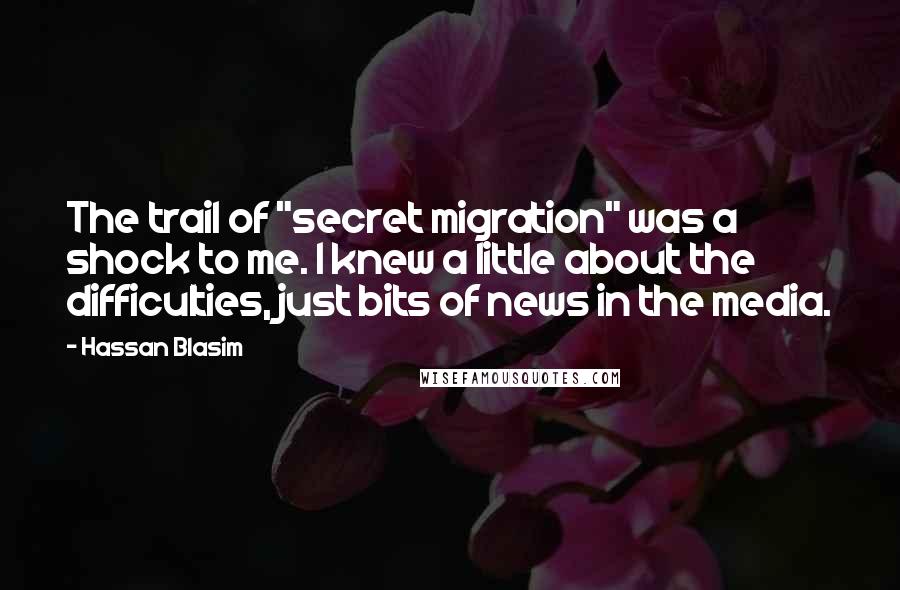 Hassan Blasim quotes: The trail of "secret migration" was a shock to me. I knew a little about the difficulties, just bits of news in the media.