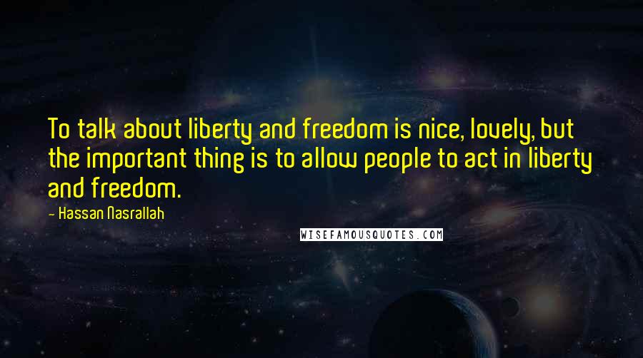 Hassan Nasrallah quotes: To talk about liberty and freedom is nice, lovely, but the important thing is to allow people to act in liberty and freedom.