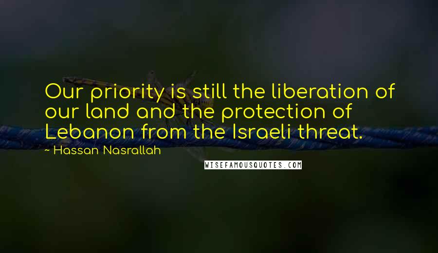 Hassan Nasrallah quotes: Our priority is still the liberation of our land and the protection of Lebanon from the Israeli threat.