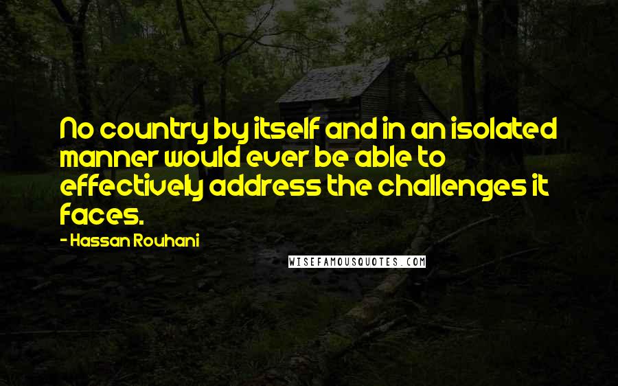 Hassan Rouhani quotes: No country by itself and in an isolated manner would ever be able to effectively address the challenges it faces.