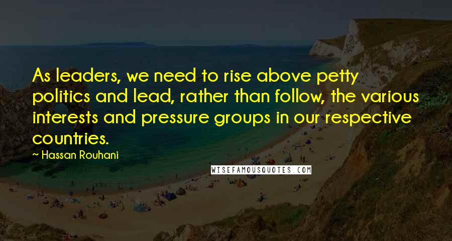 Hassan Rouhani quotes: As leaders, we need to rise above petty politics and lead, rather than follow, the various interests and pressure groups in our respective countries.