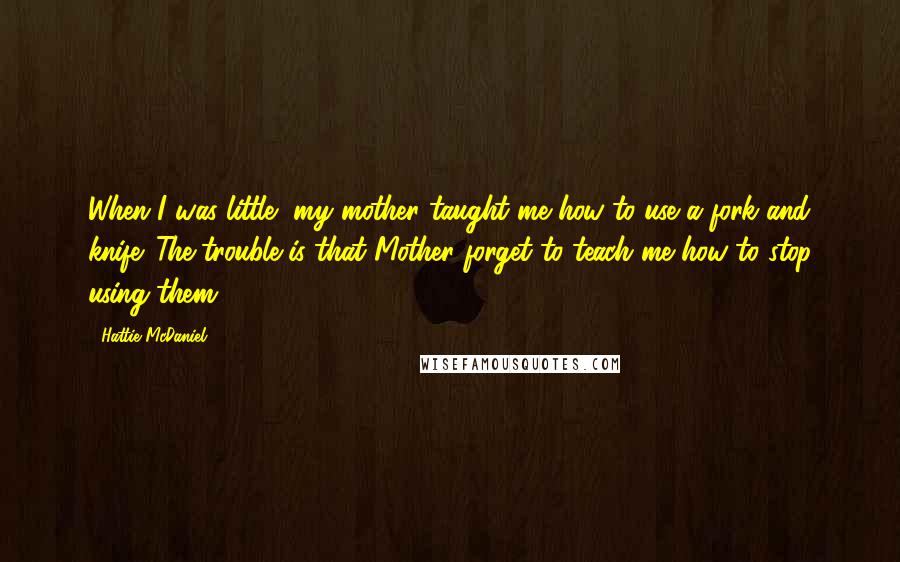 Hattie McDaniel quotes: When I was little, my mother taught me how to use a fork and knife. The trouble is that Mother forget to teach me how to stop using them!