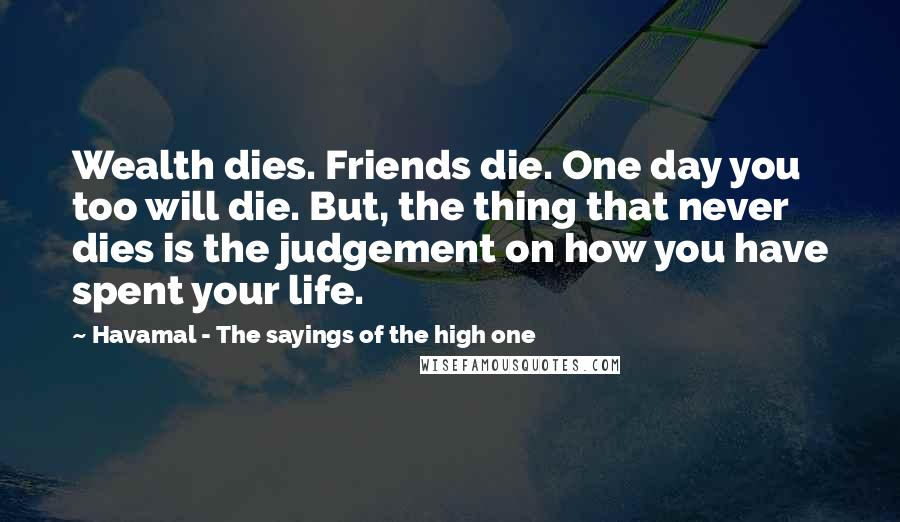 Havamal - The Sayings Of The High One quotes: Wealth dies. Friends die. One day you too will die. But, the thing that never dies is the judgement on how you have spent your life.