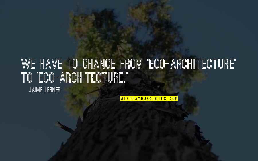 Have No Ego Quotes By Jaime Lerner: We have to change from 'ego-architecture' to 'eco-architecture.'