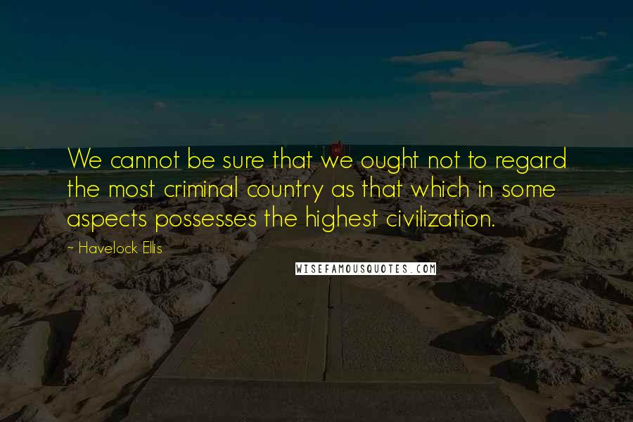 Havelock Ellis quotes: We cannot be sure that we ought not to regard the most criminal country as that which in some aspects possesses the highest civilization.