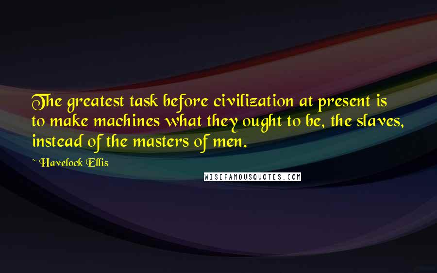 Havelock Ellis quotes: The greatest task before civilization at present is to make machines what they ought to be, the slaves, instead of the masters of men.