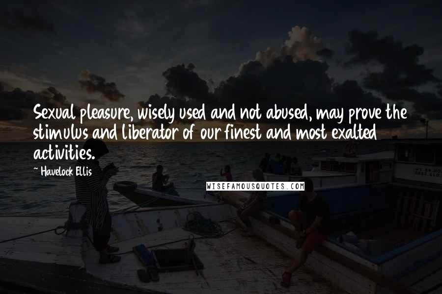 Havelock Ellis quotes: Sexual pleasure, wisely used and not abused, may prove the stimulus and liberator of our finest and most exalted activities.