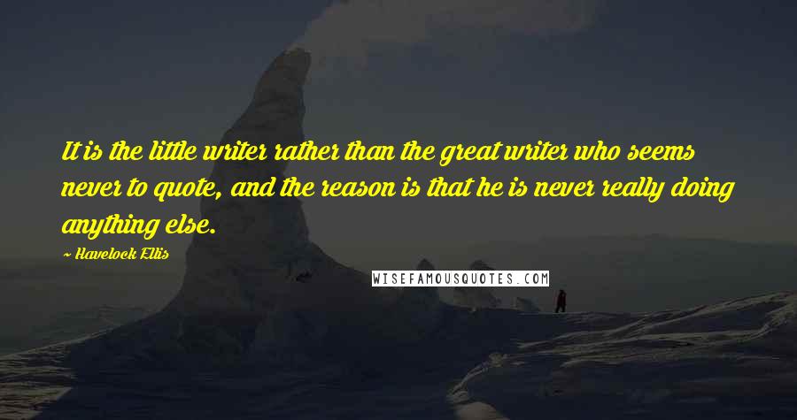 Havelock Ellis quotes: It is the little writer rather than the great writer who seems never to quote, and the reason is that he is never really doing anything else.