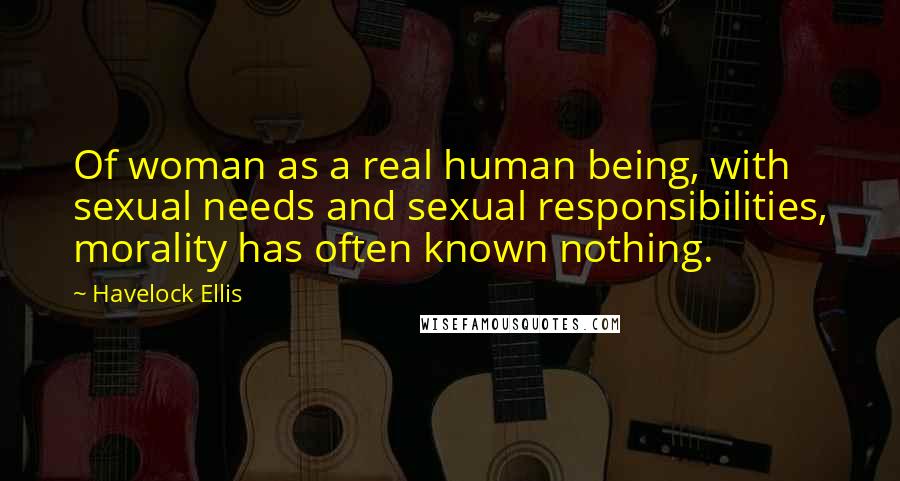 Havelock Ellis quotes: Of woman as a real human being, with sexual needs and sexual responsibilities, morality has often known nothing.