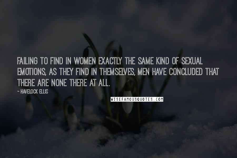 Havelock Ellis quotes: Failing to find in women exactly the same kind of sexual emotions, as they find in themselves, men have concluded that there are none there at all. Havelock Ellis quotes: Failing to find in women exactly the same kind of sexual emotions, as they find in themselves, men have concluded that there are none there at all.