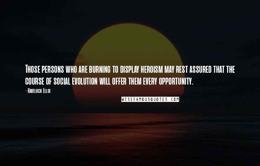 Havelock Ellis quotes: Those persons who are burning to display heroism may rest assured that the course of social evolution will offer them every opportunity. Havelock Ellis quotes: Those persons who are burning to display heroism may rest assured that the course of social evolution will offer them every opportunity.