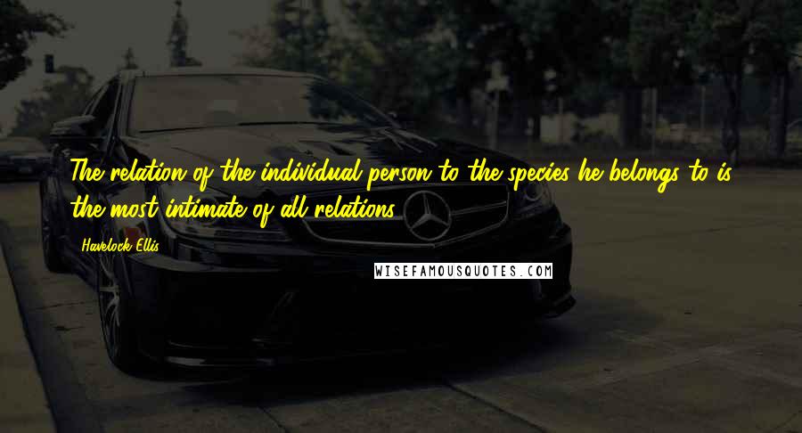 Havelock Ellis quotes: The relation of the individual person to the species he belongs to is the most intimate of all relations. Havelock Ellis quotes: The relation of the individual person to the species he belongs to is the most intimate of all relations.