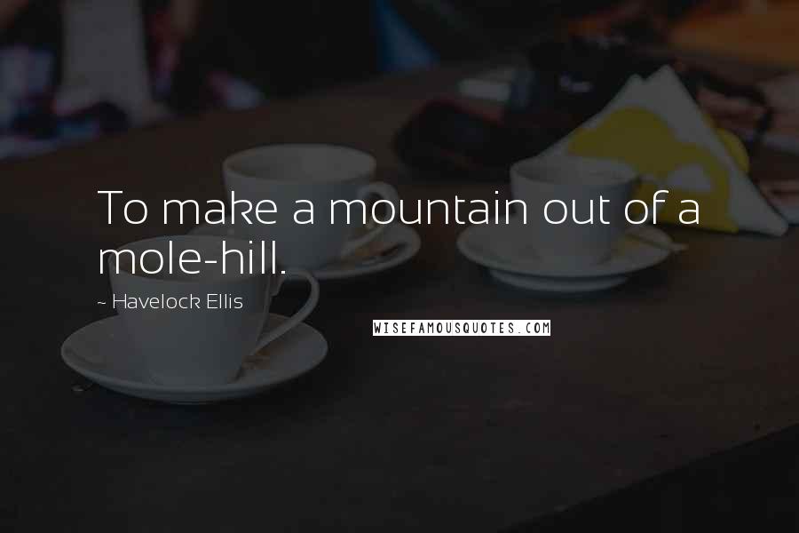 Havelock Ellis quotes: To make a mountain out of a mole-hill.