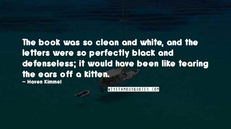 Haven Kimmel quotes: The book was so clean and white, and the letters were so perfectly black and defenseless; it would have been like tearing the ears off a kitten. Haven Kimmel quotes: The book was so clean and white, and the letters were so perfectly black and defenseless; it would have been like tearing the ears off a kitten.