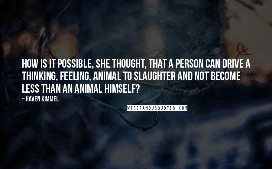 Haven Kimmel quotes: How is it possible, she thought, that a person can drive a thinking, feeling, animal to slaughter and not become less than an animal himself?