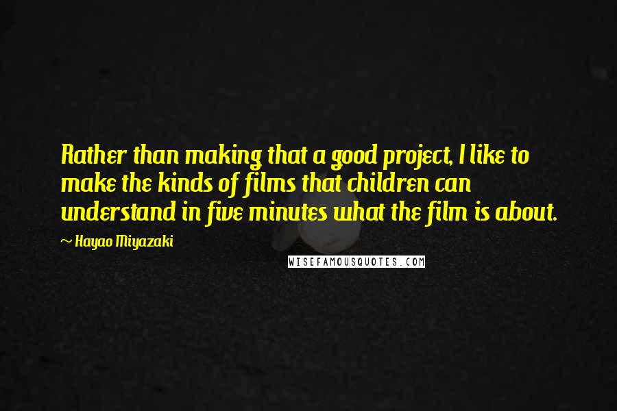 Hayao Miyazaki quotes: Rather than making that a good project, I like to make the kinds of films that children can understand in five minutes what the film is about. Hayao Miyazaki quotes: Rather than making that a good project, I like to make the kinds of films that children can understand in five minutes what the film is about.