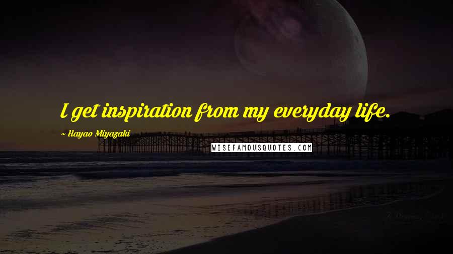 Hayao Miyazaki quotes: I get inspiration from my everyday life.