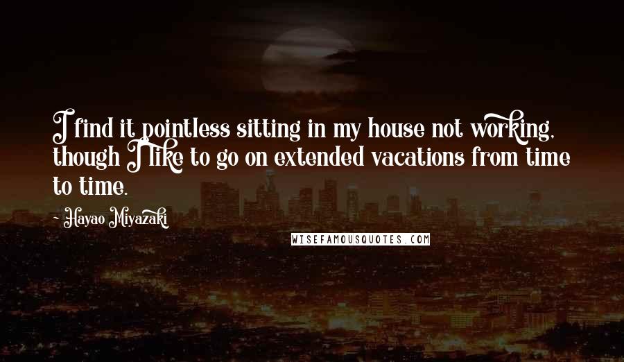 Hayao Miyazaki quotes: I find it pointless sitting in my house not working, though I like to go on extended vacations from time to time. Hayao Miyazaki quotes: I find it pointless sitting in my house not working, though I like to go on extended vacations from time to time.
