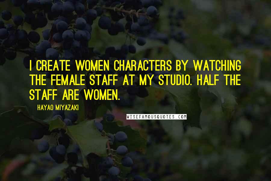 Hayao Miyazaki quotes: I create women characters by watching the female staff at my studio. Half the staff are women.