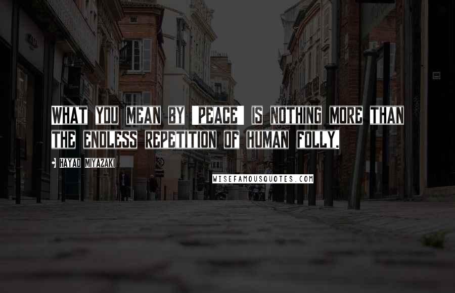 Hayao Miyazaki quotes: What you mean by 'peace' is nothing more than the endless repetition of human folly.