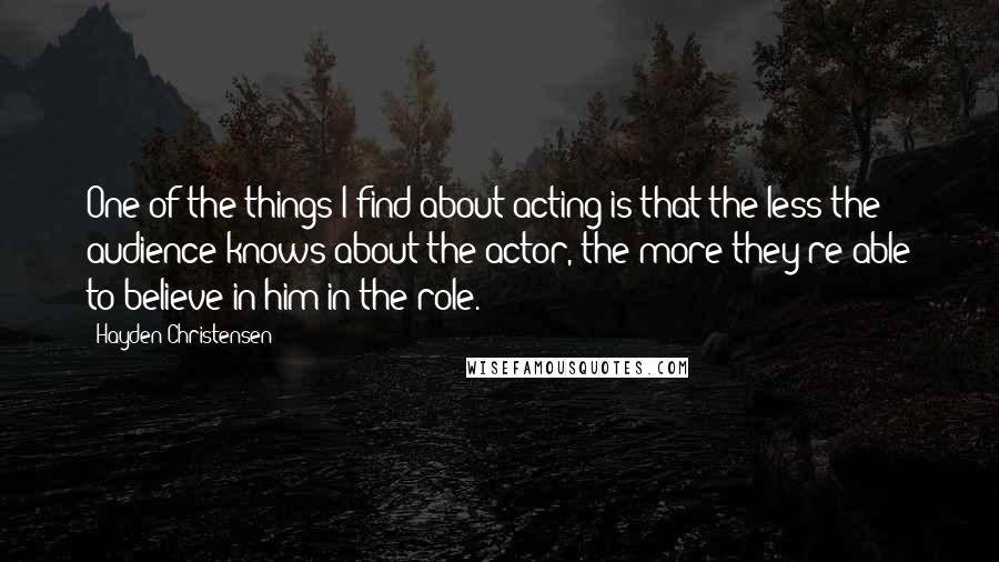 Hayden Christensen quotes: One of the things I find about acting is that the less the audience knows about the actor, the more they're able to believe in him in the role. Hayden Christensen quotes: One of the things I find about acting is that the less the audience knows about the actor, the more they're able to believe in him in the role.