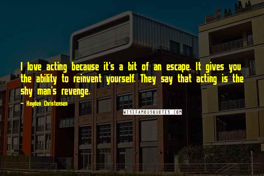 Hayden Christensen quotes: I love acting because it's a bit of an escape. It gives you the ability to reinvent yourself. They say that acting is the shy man's revenge.